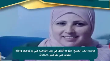 مأساة بعد الصلح: الزوجة تُقتل في بيت الزوجية على يد زوجها وأخته، تعرف على تفاصيل الحادث